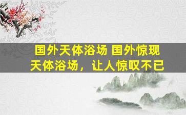 国外天体浴场 国外惊现天体浴场，让人惊叹不已